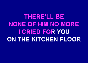 THERE'LL BE
NONE 0F HIM NO MORE
I CRIED FOR YOU
ON THE KITCHEN FLOOR