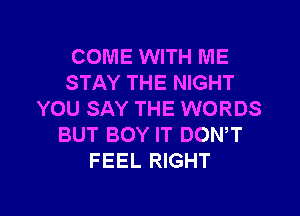 COME WITH ME
STAY THE NIGHT
YOU SAY THE WORDS
BUT BOY IT DONW
FEEL RIGHT