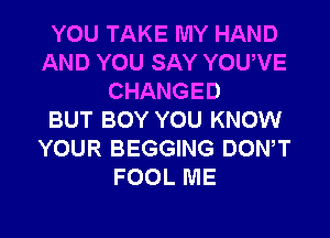 YOU TAKE MY HAND
AND YOU SAY YOUVE
CHANGED
BUT BOY YOU KNOW
YOUR BEGGING DONW
FOOL ME