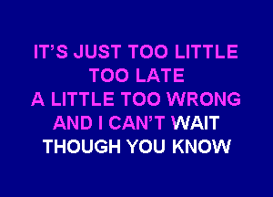 ITS JUST T00 LITTLE
TOO LATE
A LITTLE T00 WRONG
AND I CANT WAIT
THOUGH YOU KNOW