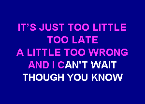 ITS JUST T00 LITTLE
TOO LATE
A LITTLE T00 WRONG
AND I CANT WAIT
THOUGH YOU KNOW