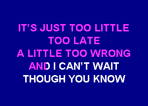 ITS JUST T00 LITTLE
TOO LATE
A LITTLE T00 WRONG
AND I CANT WAIT
THOUGH YOU KNOW