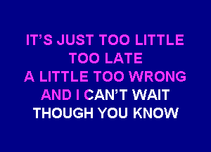 ITS JUST T00 LITTLE
TOO LATE
A LITTLE T00 WRONG
AND I CANT WAIT
THOUGH YOU KNOW