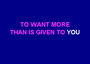 T0 WANT MORE

THAN IS GIVEN TO YOU