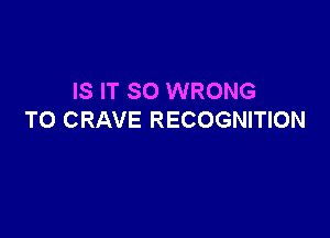 IS IT SO WRONG

T0 CRAVE RECOGNITION