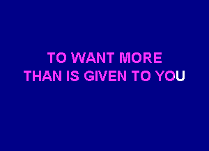 T0 WANT MORE

THAN IS GIVEN TO YOU
