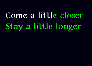 Come a little closer
Stay a little longer