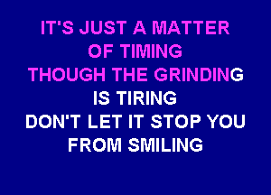 IT'S JUST A MATTER
OF TIMING
THOUGH THE GRINDING
IS TIRING
DON'T LET IT STOP YOU
FROM SMILING