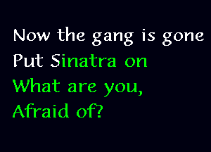 Now the gang is gone

Put Sinatra on

What are you,
Afraid of?