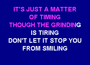 IT'S JUST A MATTER
OF TIMING
THOUGH THE GRINDING
IS TIRING
DON'T LET IT STOP YOU
FROM SMILING