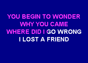 YOU BEGIN T0 WONDER
WHY YOU CAME
WHERE DID I GO WRONG
I LOST A FRIEND