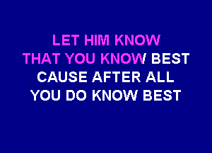 LET HIM KNOW
THAT YOU KNOW BEST

CAUSE AFTER ALL
YOU DO KNOW BEST