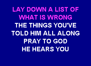 LAY DOWN A LIST OF
WHAT IS WRONG
THE THINGS YOU'VE
TOLD HIM ALL ALONG
PRAY T0 GOD
HE HEARS YOU