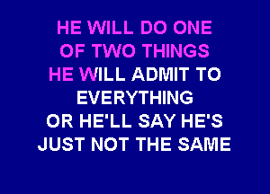 HE WILL DO ONE
OF TWO THINGS
HE WILL ADMIT TO
EVERYTHING
0R HE'LL SAY HE'S
JUST NOT THE SAME

g
