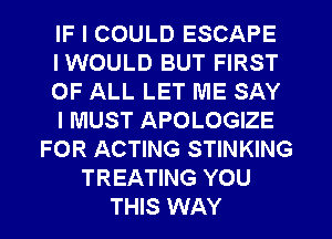 IF I COULD ESCAPE
IWOULD BUT FIRST
OF ALL LET ME SAY
I MUST APOLOGIZE
FOR ACTING STINKING
TREATING YOU
THIS WAY