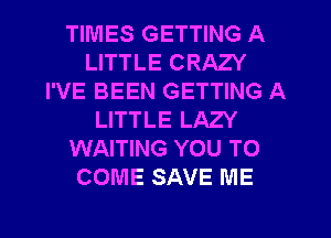 TIMES GETTING A
LITTLE CRAZY
I'VE BEEN GETTING A
LITTLE LAZY
WAITING YOU TO
COME SAVE ME