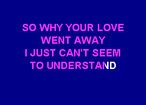 SO WHY YOUR LOVE
WENT AWAY

I JUST CAN'T SEEM
TO UNDERSTAND