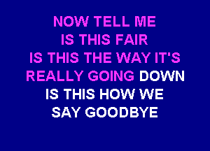 NOW TELL ME
IS THIS FAIR
IS THIS THE WAY IT'S
REALLY GOING DOWN
IS THIS HOW WE
SAY GOODBYE