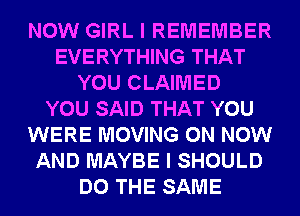 NOW GIRL I REMEMBER
EVERYTHING THAT
YOU CLAIMED
YOU SAID THAT YOU
WERE MOVING 0N NOW
AND MAYBE I SHOULD
DO THE SAME