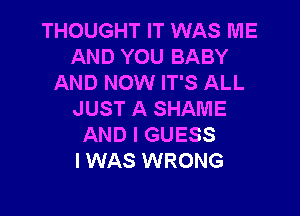 THOUGHT IT WAS ME
AND YOU BABY
AND NOW IT'S ALL

JUST A SHAME
AND I GUESS
I WAS WRONG