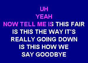 UH
YEAH
NOW TELL ME IS THIS FAIR
IS THIS THE WAY IT'S
REALLY GOING DOWN
IS THIS HOW WE
SAY GOODBYE