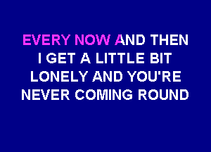 EVERY NOW AND THEN
I GET A LITTLE BIT
LONELY AND YOU'RE
NEVER COMING ROUND