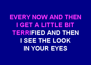 EVERY NOW AND THEN
I GET A LITTLE BIT
TERRIFIED AND THEN
I SEE THE LOOK
IN YOUR EYES