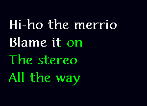 Hi-ho the merrio
Blame it on

The stereo
All the way