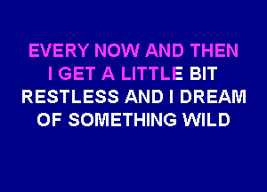 EVERY NOW AND THEN
I GET A LITTLE BIT
RESTLESS AND I DREAM
0F SOMETHING WILD