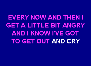 EVERY NOW AND THEN I
GET A LITTLE BIT ANGRY
AND I KNOW I'VE GOT
TO GET OUT AND CRY