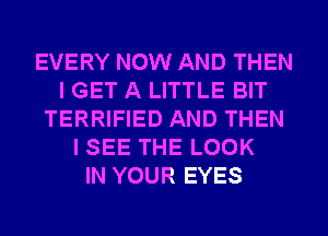 EVERY NOW AND THEN
I GET A LITTLE BIT
TERRIFIED AND THEN
I SEE THE LOOK
IN YOUR EYES