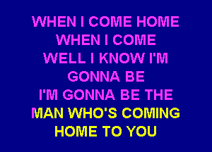 WHEN I COME HOIU'IE
WHEN I COME
WELL I KNOW I'M
GONNA BE
I'M GONNA BE THE
MAN WHO'S COMING
HOME TO YOU