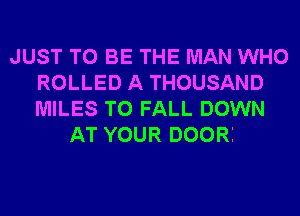 JUST TO BE THE MAN WHO
ROLLED A THOUSAND
MILES T0 FALL DOWN

AT YOUR DOORI