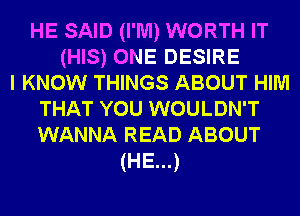 HE SAID (I'M) WORTH IT
(HIS) ONE DESIRE
I KNOW THINGS ABOUT HIM
THAT YOU WOULDN'T
WANNA READ ABOUT
(HE...)