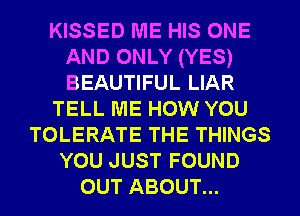 KISSED ME HIS ONE
AND ONLY (YES)
BEAUTIFUL LIAR

TELL ME HOW YOU

TOLERATE THE THINGS

YOUJUSTFOUND
OUT ABOUT...