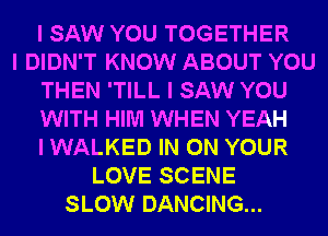 I SAW YOU TOGETHER
I DIDN'T KNOW ABOUT YOU
THEN 'TILL I SAW YOU
WITH HIM WHEN YEAH
I WALKED IN ON YOUR
LOVE SCENE
SLOW DANCING...