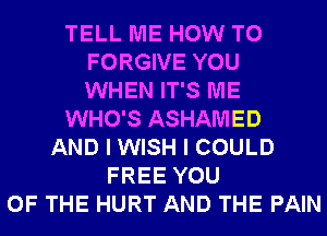 TELL ME HOW TO
FORGIVE YOU
WHEN IT'S ME
WHO'S ASHAMED
AND I WISH I COULD
FREE YOU
OF THE HURT AND THE PAIN