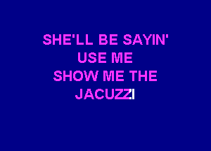 SHE'LL BE SAYIN'
USE ME

SHOW ME THE
JACUZZI