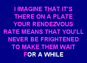 I IMAGINE THAT IT'S
THERE ON A PLATE
YOUR RENDEZVOUS
RATE MEANS THAT YOU'LL
NEVER BE FRIGHTENED
TO MAKE THEM WAIT
FOR A WHILE