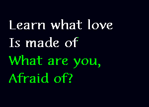 Learn what love
Is made of

What are you,
Afraid of?