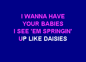 I WANNA HAVE
YOUR BABIES

ISEE 'EM SPRINGIN'
UP LIKE DAISIES