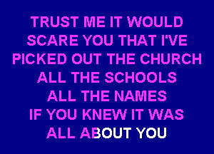 TRUST ME IT WOULD
SCARE YOU THAT I'VE
PICKED OUT THE CHURCH
ALL THE SCHOOLS
ALL THE NAMES
IF YOU KNEW IT WAS
ALL ABOUT YOU