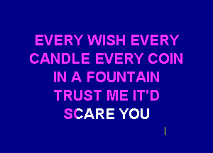 EVERY WISH EVERY
CANDLE EVERY COIN
IN A FOUNTAIN
TRUST ME IT'D
SCARE YOU