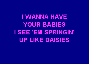 I WANNA HAVE
YOUR BABIES

ISEE 'EM SPRINGIN'
UP LIKE DAISIES