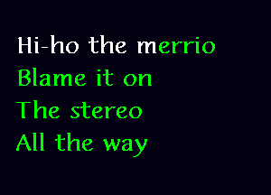 Hi-ho the merrio
Blame it on

The stereo
All the way