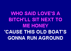 WHO SAID LOVE'S A
BITCH'LL SIT NEXT TO
ME HONEY
'CAUSE THIS OLD BOAT'S
GONNA RUN AGROUND