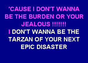'CAUSE I DON'T WANNA
BE THE BURDEN 0R YOUR
JEALOUS !!!!!!!

I DON'T WANNA BE THE
TARZAN OF YOUR NEXT
EPIC DISASTER