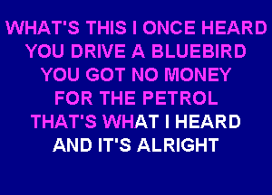 WHAT'S THIS I ONCE HEARD
YOU DRIVE A BLUEBIRD
YOU GOT NO MONEY
FOR THE PETROL
THAT'S WHAT I HEARD
AND IT'S ALRIGHT