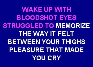 WAKE UP WITH
BLOODSHOT EYES
STRUGGLED T0 MEMORIZE
THE WAY IT FELT
BETWEEN YOUR THIGHS
PLEASURE THAT MADE
YOU CRY