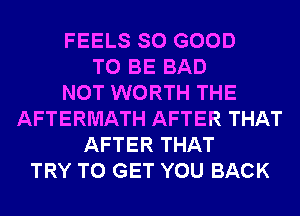FEELS SO GOOD
TO BE BAD
NOT WORTH THE
AFTERMATH AFTER THAT
AFTER THAT
TRY TO GET YOU BACK